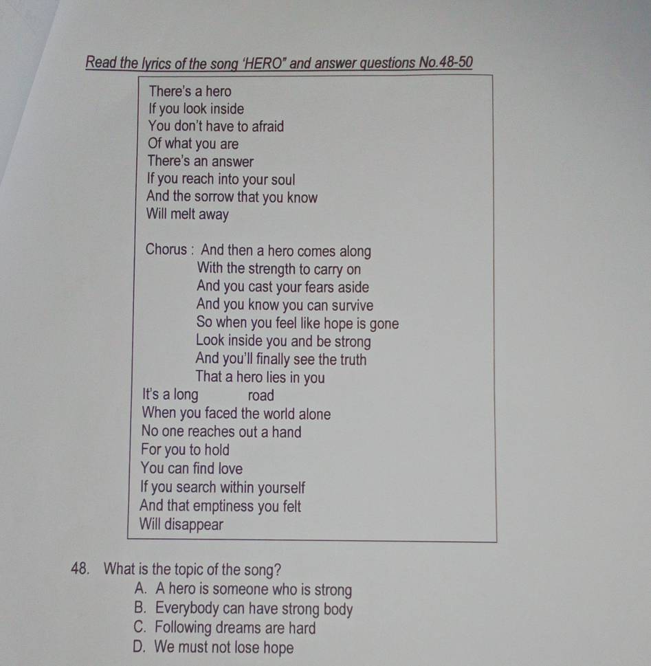 Read the lyrics of the song ‘HERO” and answer questions No.48-50
There's a hero
If you look inside
You don't have to afraid
Of what you are
There's an answer
If you reach into your soul
And the sorrow that you know
Will melt away
Chorus : And then a hero comes along
With the strength to carry on
And you cast your fears aside
And you know you can survive
So when you feel like hope is gone
Look inside you and be strong
And you'll finally see the truth
That a hero lies in you
It's a long road
When you faced the world alone
No one reaches out a hand
For you to hold
You can find love
If you search within yourself
And that emptiness you felt
Will disappear
48. What is the topic of the song?
A. A hero is someone who is strong
B. Everybody can have strong body
C. Following dreams are hard
D. We must not lose hope