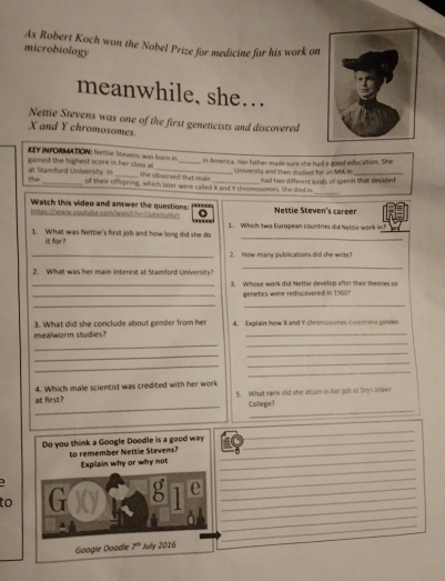 As Robert Koch won the Nobel Prize for medicine for his work on
microbiology
meanwhile, she…
Nettie Stevens was one of the first geneticists and discovered
X and Y chromosomes.
IY INFORMATION: Nettie Stevens was born in
in America. Her father made sure she had a good education. She
gained the highest score in her class as she observed that male  had two different knds of sperm that decided .
University and then studied for as MA in
_
the at Stamford University. in of their offspring, which later were called X and Y chromosomes. She died in
Watch this video and answer the questions
.''''
htss://www.soutube.com/warkth.hvrTiuhc/untr 1. Which Iwo European countries did Nette work in? Nettie Steven's career
1. What was Nettie's first job and how long did she do
i far？
_
_2. How marry publications did the write
2. What was her main interest at Stamford University
_
_    Whase wark did Nettle develop after their theories o
_genetics were rediscovered in 1900?
__
mealworm studies? 3. What did she conclude about gender from he 4, Explain how K and Y chromosomes coermine gender.
_
_
_
_
_
_
_
_
at first? 4. Which male scientist was credited with her work 5. What rank did she atsain in her job at Bryn Mawn
_
College!
_
_
_
_
_
_
_
_
to _
_
_