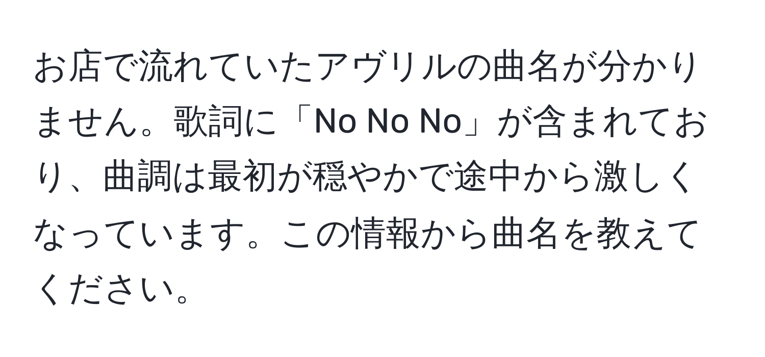 お店で流れていたアヴリルの曲名が分かりません。歌詞に「No No No」が含まれており、曲調は最初が穏やかで途中から激しくなっています。この情報から曲名を教えてください。