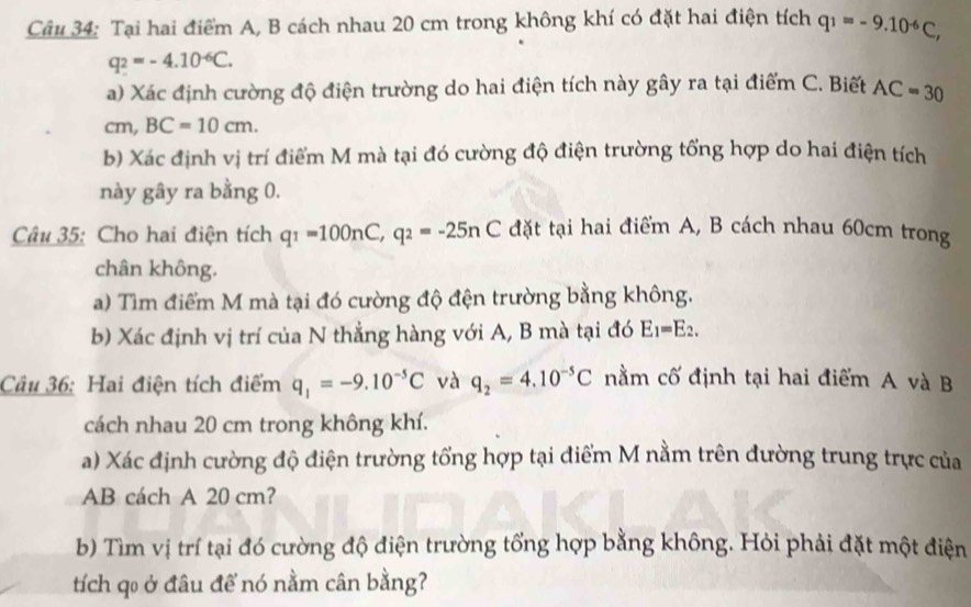 Tại hai điểm A, B cách nhau 20 cm trong không khí có đặt hai điện tích q_1=-9.10^(-6)C,
q_2=-4.10^(-6)C. 
a) Xác định cường độ điện trường do hai điện tích này gây ra tại điểm C. Biết AC=30
cm BC=10cm. 
b) Xác định vị trí điểm M mà tại đó cường độ điện trường tổng hợp do hai điện tích 
này gây ra bằng 0. 
Câu 35: Cho hai điện tích q_1=100nC, q_2=-25nC đặt tại hai điểm A, B cách nhau 60cm trong 
chân không. 
a) Tìm điểm M mà tại đó cường độ đện trường bằng không. 
b) Xác định vị trí của N thẳng hàng với A, B mà tại đó E_1=E_2. 
Câu 36: Hai điện tích điểm q_1=-9.10^(-5)C và q_2=4.10^(-5)C nằm cố định tại hai điểm A và B
cách nhau 20 cm trong không khí. 
a) Xác định cường độ điện trường tổng hợp tại điểm M nằm trên đường trung trực của
AB cách A 20 cm? 
b) Tìm vị trí tại đó cường độ điện trường tổng hợp bằng không. Hỏi phải đặt một điện 
tích qo ở đâu để nó nằm cân bằng?