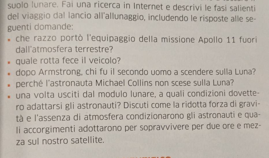 suolo lunare. Fai una ricerca in Internet e descrivi le fasi salienti 
del viaggio dal lancio all'allunaggio, includendo le risposte alle se- 
guenti domande: 
* che razzo portò l'equipaggio della missione Apollo 11 fuori 
dall'atmosfera terrestre? 
quale rotta fece il veicolo? 
dopo Armstrong, chi fu il secondo uomo a scendere sulla Luna? 
perché l'astronauta Michael Collins non scese sulla Luna? 
una volta usciti dal modulo lunare, a quali condizioni dovette- 
ro adattarsi gli astronauti? Discuti come la ridotta forza di gravi- 
tà e l'assenza di atmosfera condizionarono gli astronauti e qua- 
Ii accorgimenti adottarono per sopravvivere per due ore e mez- 
za sul nostro satellite.