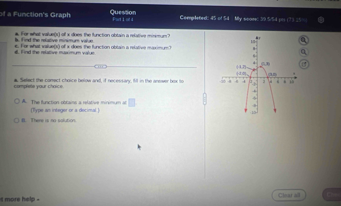 of a Function's Graph Question Completed: 45 of 54 My score: 39.5/54 pts (73
Part 1 of 4
a. For what value(s) of x does the function obtain a relative minimum?
b. Find the relative minimum value.
c. For what value(s) of x does the function obtain a relative maximum? 
d. Find the relative maximum value. 
a. Select the correct choice below and, if necessary, fill in the answer box to 
complete your choice.
A. The function obtains a relative minimum at □ .
(Type an integer or a decimal.)
B. There is no solution.
Clear all Cher
t more help .