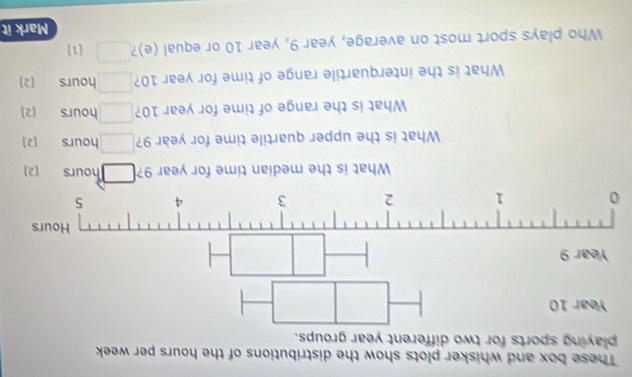 These box and whisker plots show the distributions of the hours per week
playing sports for two different year groups. 
0 
What is the median time for year 9? □ hours [2] 
What is the upper quartile time for year 9? □ hours [2] 
What is the range of time for year 10? □ hours [2] 
What is the interquartile range of time for year 10? □ hours [2] 
Who plays sport most on average, year 9, year 10 or equal (e)? □ [1] 
Mark it