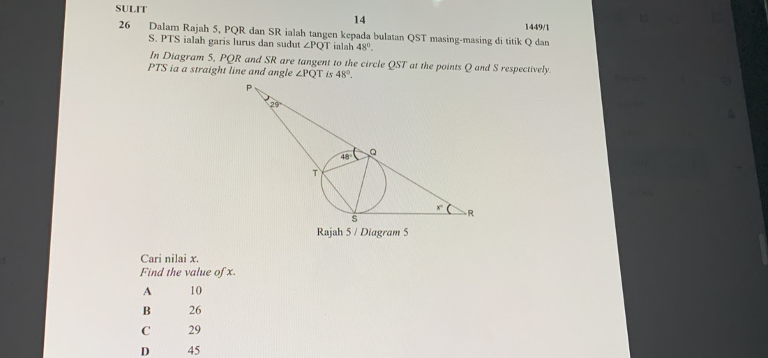 SULIT
14
1449/1
26 Dalam Rajah 5, PQR dan SR ialah tangen kepada bulatan QST masing-masing di titik Q dan
S. PTS ialah garis lurus dan sudut ∠ PQT ialah 48°.
In Diagram 5, PQR and SR are tangent to the circle QST at the points Q and S respectively.
PTS ia a straight line and angle ∠ PQT is 48°.
Rajah 5 / Diagram 5
Cari nilai x.
Find the value of x.
A 10
B 26
C 29
D 45