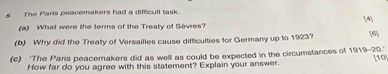 The Paris peacemakers had a difficult task. 
[4] 
(a) What were the terms of the Treaty of Sèvres? 
(b) Why did the Treaty of Versailles cause difficulties for Germany up to 1923? 
[6] 
(c) ‘The Paris peacemakers did as well as could be expected in the circumstances of 1 919-20. 
How far do you agree with this statement? Explain your answer. [10
