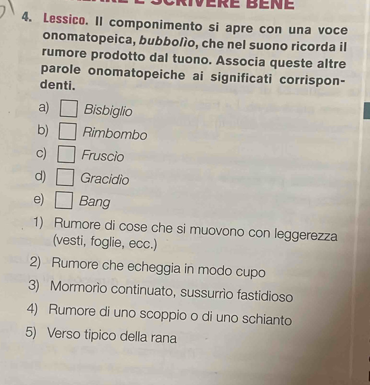 Lessico. Il componimento si apre con una voce
onomatopeica, bubbolío, che nel suono ricorda il
rumore prodotto dal tuono. Associa queste altre
parole onomatopeiche ai significati corrispon-
denti.
a) Bisbiglio
b) Rimbombo
c) Fruscio
d) Gracidio
e) Bang
1) Rumore di cose che si muovono con leggerezza
(vesti, foglie, ecc.)
2) Rumore che echeggia in modo cupo
3) Mormorío continuato, sussurrío fastidioso
4) Rumore di uno scoppio o di uno schianto
5) Verso tipico della rana