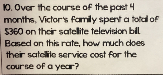 Over the course of the past 4
months, Victor's familly spent a total of
$360 on their satellite television bill. 
Based on this rate, how much does 
their satellite service cost for the 
course of a year?