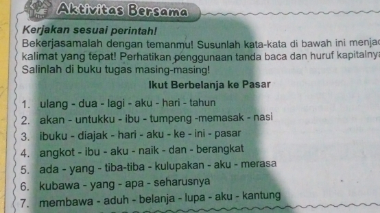 Aktivitas Bersama 
Kerjakan sesuai perintah! 
Bekerjasamalah dengan temanmu! Susunlah kata-kata di bawah ini menja 
kalimat yang tepat! Perhatikan penggunaan tanda baca dan huruf kapitalny 
Salinlah di buku tugas masing-masing! 
Ikut Berbelanja ke Pasar 
1. ulang - dua - lagi - aku - hari - tahun 
2. akan - untukku - ibu - tumpeng -memasak - nasi 
3. ibuku - diajak - hari - aku - ke - ini - pasar 
4. angkot - ibu - aku - naik - dan - berangkat 
5. ada - yang - tiba-tiba - kulupakan - aku - merasa 
6. kubawa - yang - apa - seharusnya 
7. membawa - aduh - belanja - lupa - aku - kantung