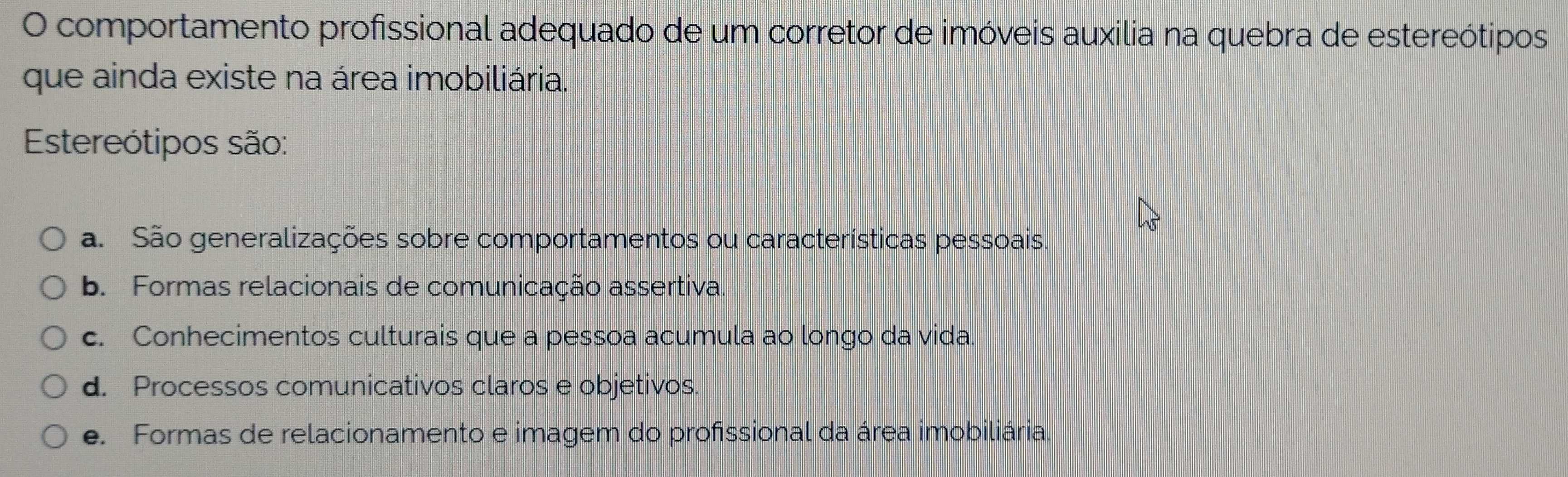 comportamento profissional adequado de um corretor de imóveis auxilia na quebra de estereótipos
que ainda existe na área imobiliária.
Estereótipos são:
a. São generalizações sobre comportamentos ou características pessoais.
b. Formas relacionais de comunicação assertiva.
c. Conhecimentos culturais que a pessoa acumula ao longo da vida.
d. Processos comunicativos claros e objetivos.
e. Formas de relacionamento e imagem do profissional da área imobiliária.