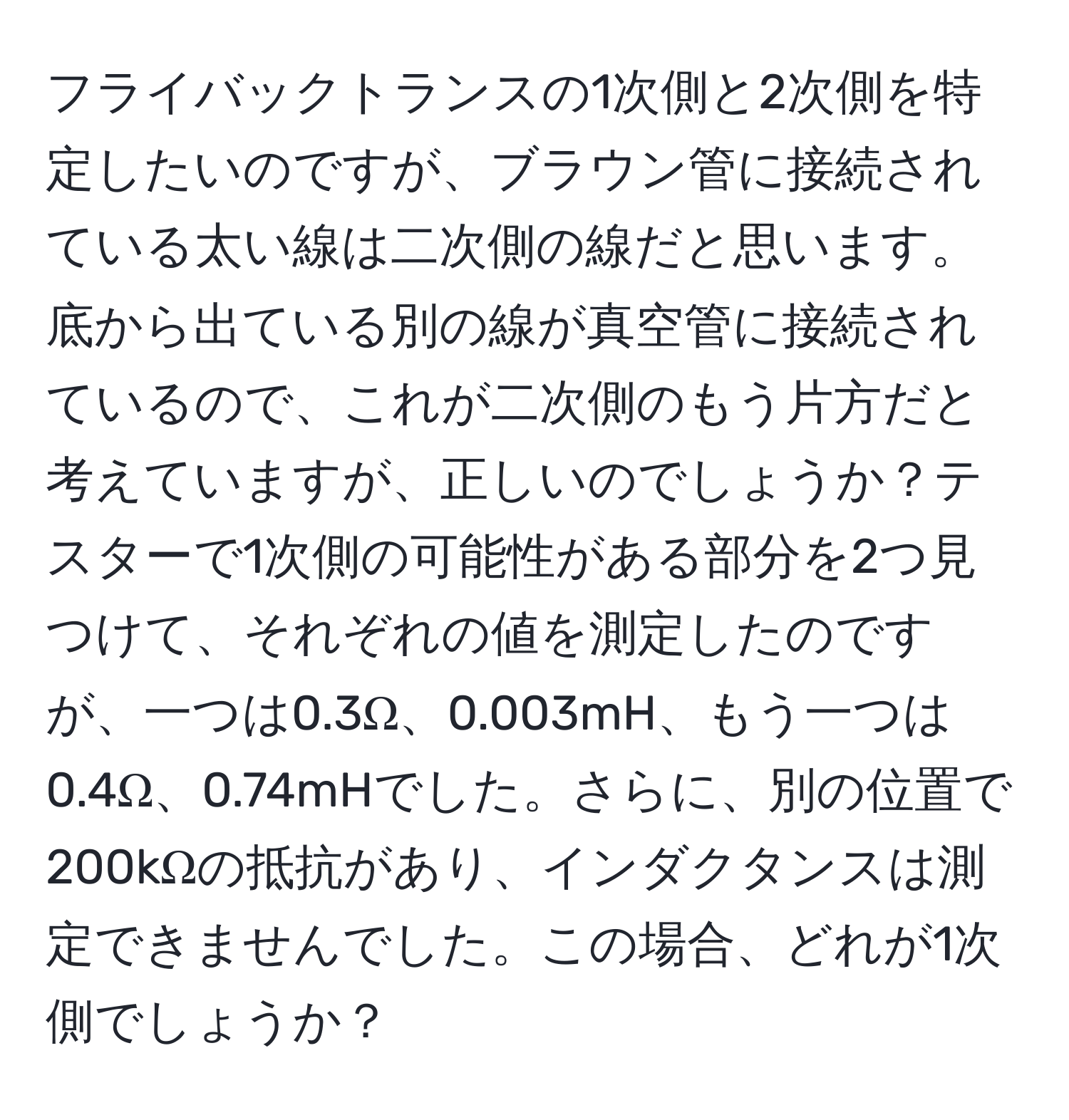 フライバックトランスの1次側と2次側を特定したいのですが、ブラウン管に接続されている太い線は二次側の線だと思います。底から出ている別の線が真空管に接続されているので、これが二次側のもう片方だと考えていますが、正しいのでしょうか？テスターで1次側の可能性がある部分を2つ見つけて、それぞれの値を測定したのですが、一つは0.3Ω、0.003mH、もう一つは0.4Ω、0.74mHでした。さらに、別の位置で200kΩの抵抗があり、インダクタンスは測定できませんでした。この場合、どれが1次側でしょうか？