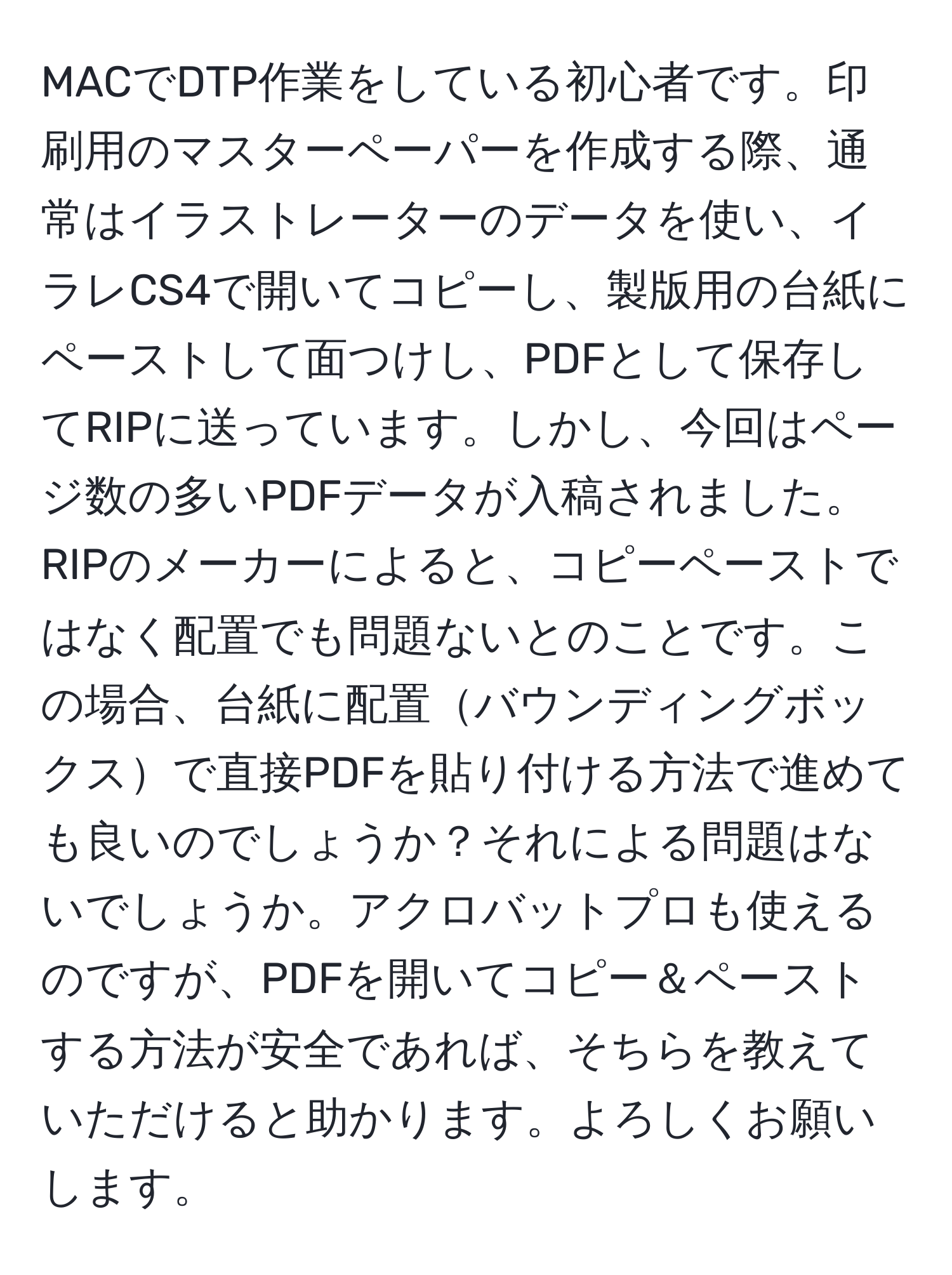 MACでDTP作業をしている初心者です。印刷用のマスターペーパーを作成する際、通常はイラストレーターのデータを使い、イラレCS4で開いてコピーし、製版用の台紙にペーストして面つけし、PDFとして保存してRIPに送っています。しかし、今回はページ数の多いPDFデータが入稿されました。RIPのメーカーによると、コピーペーストではなく配置でも問題ないとのことです。この場合、台紙に配置バウンディングボックスで直接PDFを貼り付ける方法で進めても良いのでしょうか？それによる問題はないでしょうか。アクロバットプロも使えるのですが、PDFを開いてコピー＆ペーストする方法が安全であれば、そちらを教えていただけると助かります。よろしくお願いします。