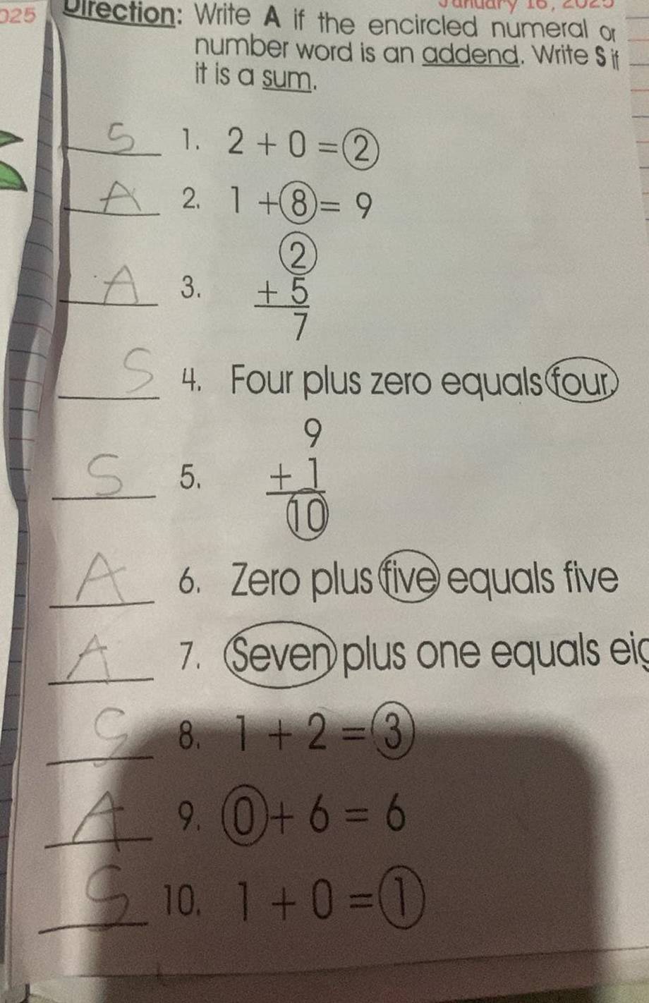 025 Drection: Write A if the encircled numeral or 
number word is an addend. Write S if 
it is a sum. 
_1. 2+0= enclosecircle2
_2. 1+8=9
_3. beginarrayr  +5 hline 7endarray
_4. Four plus zero equals four 
_ 
5. 
_ 
6. Zero plus five equals five 
_ 
7. Seven plus one equals eig 
_ 
8. 1+2=3
_ 
9. 0)+6=6
_10. 1+0=(1