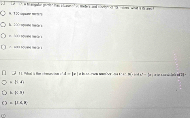 A triangular garden has a base of 20 meters and a height of 15 meters. What is its area?
a. 150 square meters
b. 200 square meters
c. 300 square meters
d. 400 square meters
18. What is the intersection of A= x|x is an even number less than 10  and B= x|x is a multiple of 3?
a.  2,4
b.  6,9
C.  3,6,9