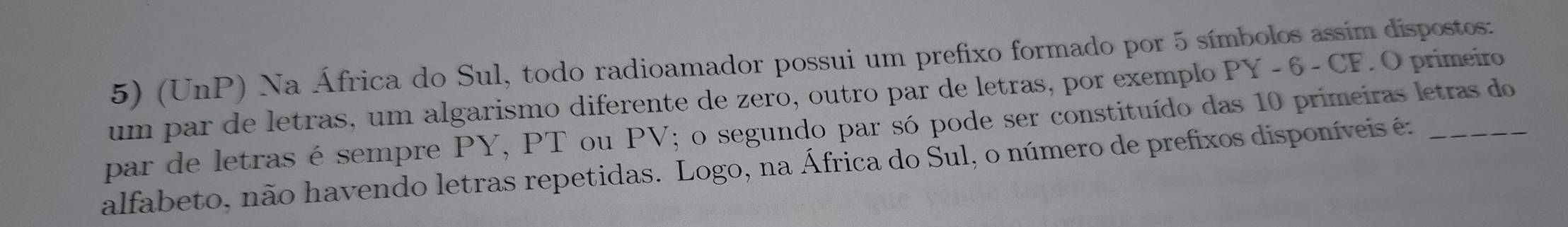 (UnP) Na África do Sul, todo radioamador possui um prefixo formado por 5 símbolos assim dispostos: 
um par de letras, um algarismo diferente de zero, outro par de letras, por exemplo PY - 6 - CF. O primeiro 
par de letras é sempre PY, PT ou PV; o segundo par só pode ser constituído das 10 primeiras letras do 
alfabeto, não havendo letras repetidas. Logo, na África do Sul, o número de prefixos disponíveis é:_