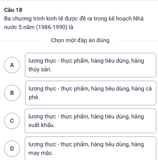 Ba chương trình kinh tế được đề ra trong kế hoạch Nhà
nước 5 năm (1986-1990) là
Chọn một đáp án đúng
A lương thực - thực phẩm, hàng tiêu dùng, hàng
thủy sản.
B lương thực - thực phẩm, hàng tiêu dùng, hàng cà
phê.
C lương thực - thực phẩm, hàng tiêu dùng, hàng
xuất khẩu.
D lương thực - thực phẩm, hàng tiêu dùng, hàng
may mặc.