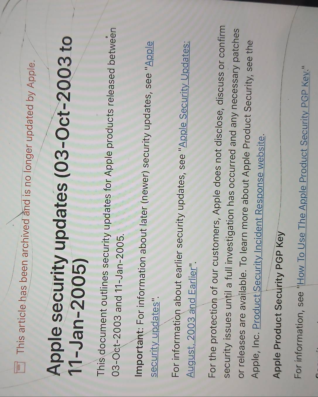 This article has been archived and is no longer updated by Apple. 
Apple security updates (03-0ct-2003 to 
11-Jan-2005) 
This document outlines security updates for Apple products released between 
03-Oct-2003 and 11-Jan-2005. 
Important: For information about later (newer) security updates, see "Apple 
security updates". 
For information about earlier security updates, see "Apple Security Updates: 
August, 2003 and Earlier''. 
For the protection of our customers, Apple does not disclose, discuss or confirm 
security issues until a full investigation has occurred and any necessary patches 
or releases are available. To learn more about Apple Product Security, see the 
Apple, Inc. Product Security Incident Response website. 
Apple Product Security PGP Key 
For information, see ''How To Use The Apple Product Security PGP Key.''