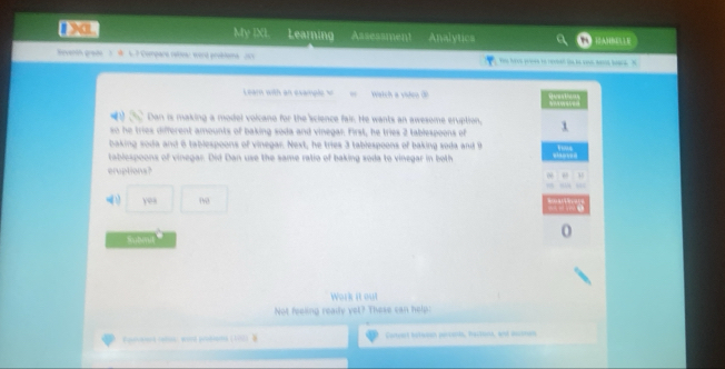 XL My IXL Learning Assessment Analytics AMBL E 
Seventn grade 3 W 6. 7 Compara retoa: word probtens 205 

ea with an example s Watch a viden ( 
Dan is making a model volcano for the science fair. He wants an awesome eruption, 
so he tries different amounts of baking soda and vinegar First, he tries 2 tablespoons of 
baking soda and 6 tablespoons of vinegar. Next, he tries 3 tablespoons of baking soda and 9
tablespoons of vinegar. Did Dan use the same ratio of baking soda to vinegar in both 
eruptions? 
00 
Submt 
Work it out 
Not feeling ready yet? These can help: 
Corvart betacen persards, nectonn, and ascoton