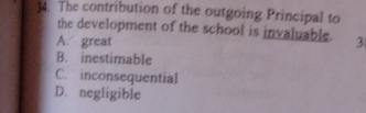 The contribution of the outgoing Principal to
the development of the school is invaluable.
A. great 3
B. inestimable
C. inconsequential
D. negligible