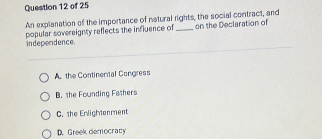 An explanation of the importance of natural rights, the social contract, and
popular sovereignty reflects the influence of_ on the Declaration of
Independence.
A. the Continental Congress
B. the Founding Fathers
C. the Enlightenment
D. Greek democracy