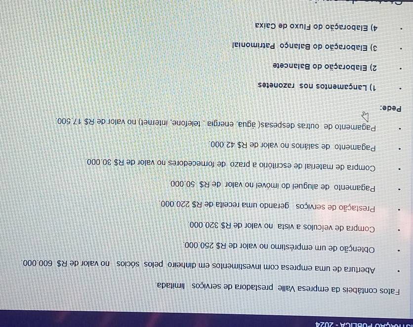TÇãO POBLICA - 2024
Fatos contábeis da empresa Valle prestadora de serviços limitada.
Abertura de uma empresa com investimentos em dinheiro pelos sócios no valor de R$ 600.000.
Obtenção de um empréstimo no valor de R$ 250.000.
Compra de veículos a vista no valor de R$ 320.000.
Prestação de serviços gerando uma receita de R$ 220.000.
Pagamento de aluguel do imóvel no valor de R$ 50.000.
Compra de material de escritório a prazo de fomecedores no valor de R$ 30.000.
Pagamento de salários no valor de R$ 42.000.
Pagamento de outras despesas( água, energia , telefone, internet) no valor de R$ 17.500.
Pede:
1) Lançamentos nos razonetes
2) Elaboração do Balancete
3) Elaboração do Balanço Patrimonial
4) Elaboração do Fluxo de Caixa