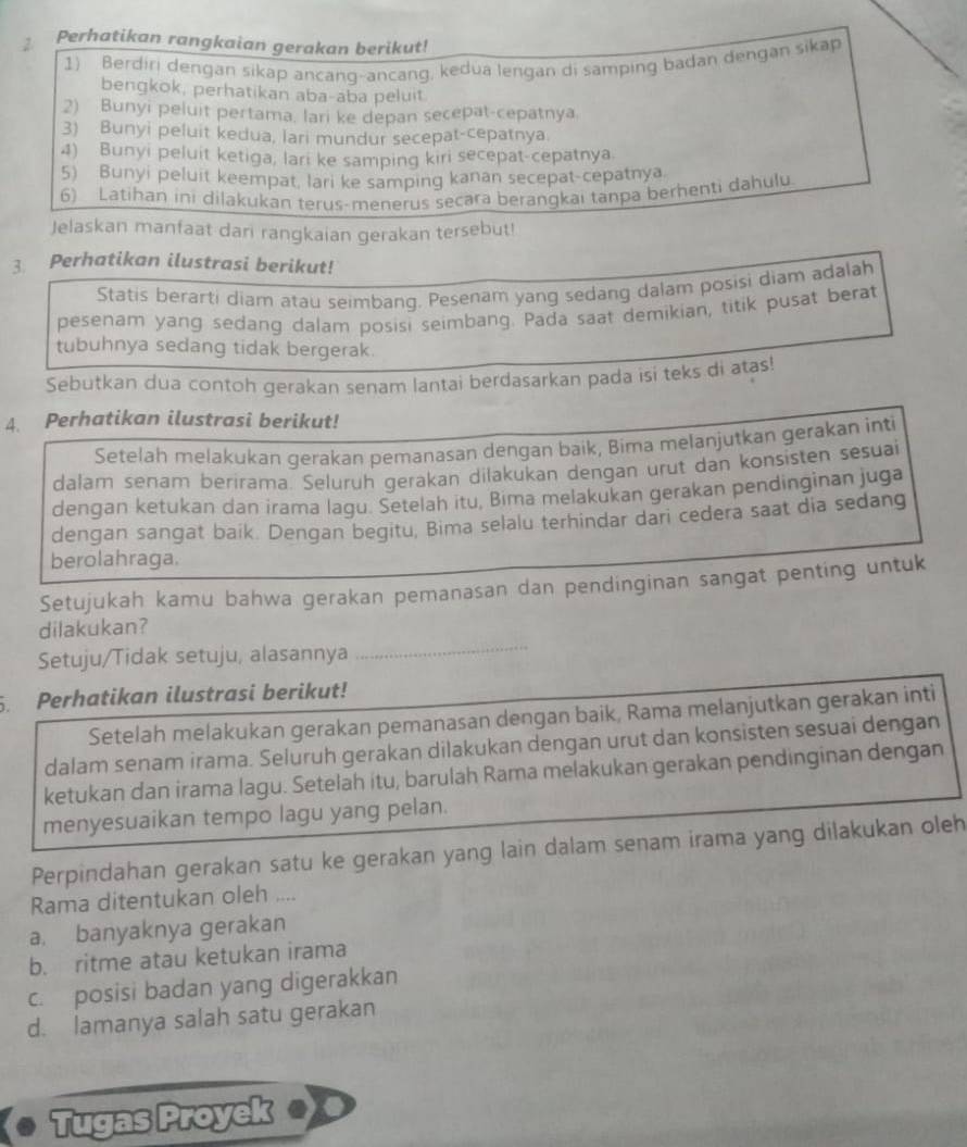 Perhatikan rangkaian gerakan berikut!
1) Berdiri dengan sikap ancang-ancang, kedua lengan di samping badan dengan sikap
bengkok, perhatikan aba-aba peluit
2) Bunyi peluit pertama, lari ke depan secepat-cepatnya.
3) Bunyi peluit kedua, lari mundur secepat-cepatnya.
4) Bunyi peluit ketiga, lari ke samping kiri secepat-cepatnya.
5) Bunyi peluit keempat, lari ke samping kanan secepat-cepatnya.
6) Latihan ini dilakukan terus-menerus secara berangkai tanpa berhenti dahulu
Jelaskan manfaat dari rangkaian gerakan tersebut!
3 Perhatikan ilustrasi berikut!
Statis berarti diam atau seimbang. Pesenam yang sedang dalam posisi diam adalah
pesenam yang sedang dalam posisi seimbang. Pada saat demikian, titik pusat berat
tubuhnya sedang tidak bergerak.
Sebutkan dua contoh gerakan senam lantai berdasarkan pada isi teks di atas
4. Perhatikan ilustrasi berikut!
Setelah melakukan gerakan pemanasan dengan baik, Bima melanjutkan gerakan inti
dalam senam berirama. Selurüh gerakan dilakukan dengan urut dan konsisten sesuai
dengan ketukan dan irama lagu. Setelah itu, Bima melakukan gerakan pendinginan juga
dengan sangat baik. Dengan begitu, Bima selalu terhindar dari cedera saat dia sedang
berolahraga.
Setujukah kamu bahwa gerakan pemanasan dan pendinginan sangat penting untuk
dilakukan?
Setuju/Tidak setuju, alasannya
_
. Perhatikan ilustrasi berikut!
Setelah melakukan gerakan pemanasan dengan baik, Rama melanjutkan gerakan inti
dalam senam irama. Seluruh gerakan dilakukan dengan urut dan konsisten sesuai dengan
ketukan dan irama lagu. Setelah itu, barulah Rama melakukan gerakan pendinginan dengan
menyesuaikan tempo lagu yang pelan.
Perpindahan gerakan satu ke gerakan yang lain dalam senam irama yang dilakukan oleh
Rama ditentukan oleh ....
a. banyaknya gerakan
b. ritme atau ketukan irama
c. posisi badan yang digerakkan
d. lamanya salah satu gerakan
Tugas Proyek