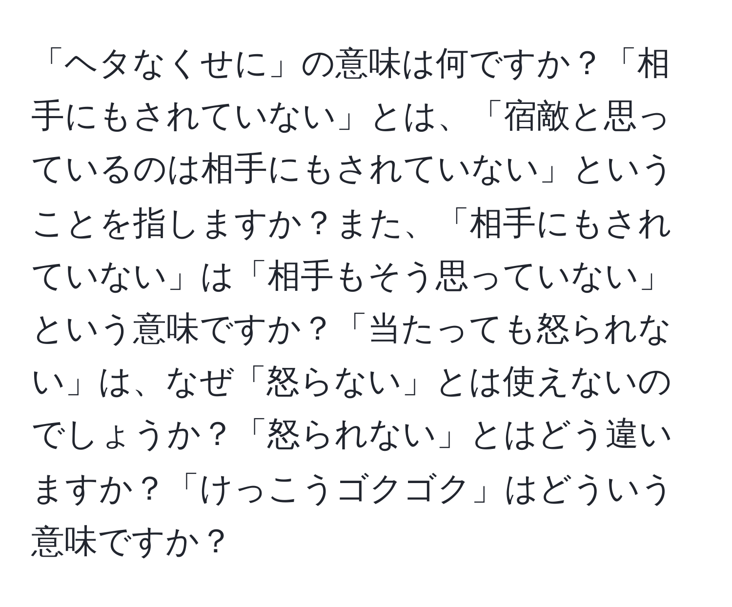 「ヘタなくせに」の意味は何ですか？「相手にもされていない」とは、「宿敵と思っているのは相手にもされていない」ということを指しますか？また、「相手にもされていない」は「相手もそう思っていない」という意味ですか？「当たっても怒られない」は、なぜ「怒らない」とは使えないのでしょうか？「怒られない」とはどう違いますか？「けっこうゴクゴク」はどういう意味ですか？