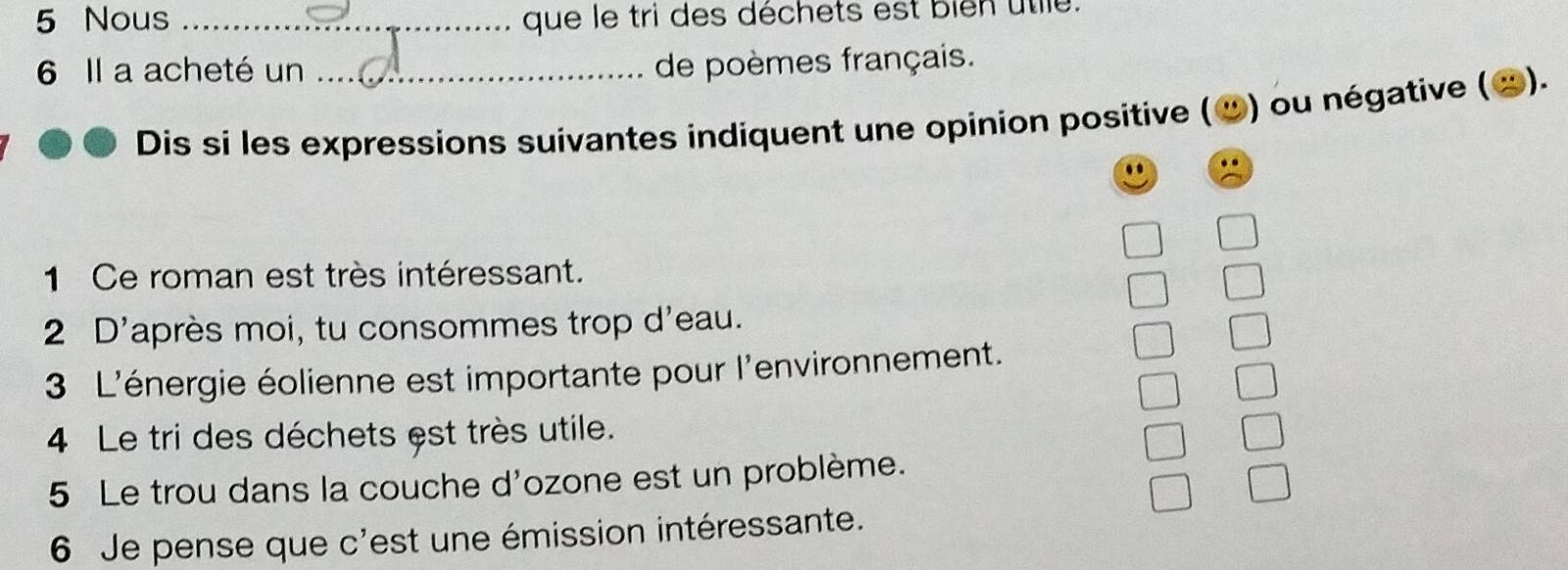 Nous _que le tri des déchets est bien utile. 
6 Il a acheté un_ 
de poèmes français. 
Dis si les expressions suivantes indiquent une opinion positive ( ») ou négative ( x). 
. 
1 Ce roman est très intéressant. 
2 D'après moi, tu consommes trop d'eau. 
3 L'énergie éolienne est importante pour l'environnement. 
4 Le tri des déchets est très utile. 
5 Le trou dans la couche d'ozone est un problème. 
6 Je pense que c'est une émission intéressante.