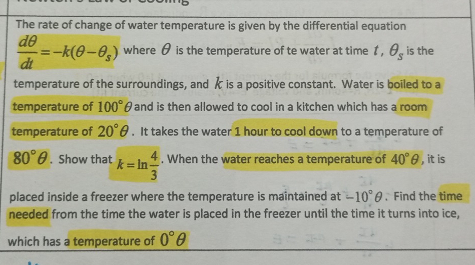 The rate of change of water temperature is given by the differential equation
 dθ /dt =-k(θ -θ _s) where θ is the temperature of te water at time t, θ _s is the 
temperature of the surroundings, and k is a positive constant. Water is boiled to a 
temperature of 100°θ and is then allowed to cool in a kitchen which has a room 
temperature of 20°θ. It takes the water 1 hour to cool down to a temperature of
80°θ. Show that k=ln  4/3 . When the water reaches a temperature of 40°θ , it is 
placed inside a freezer where the temperature is maintained at -10°θ.Find the time 
needed from the time the water is placed in the freezer until the time it turns into ice, 
which has a temperature of 0°θ