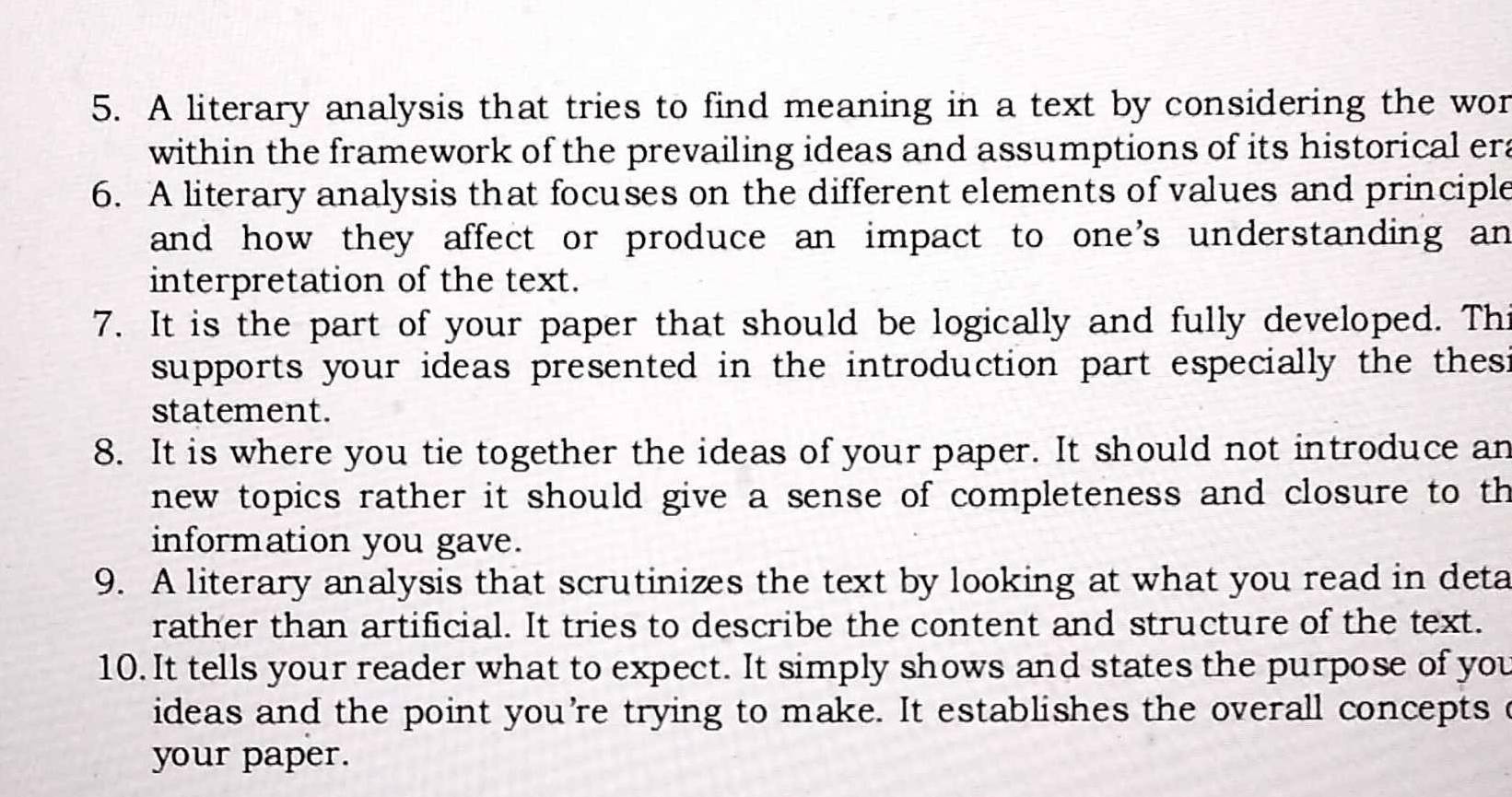 A literary analysis that tries to find meaning in a text by considering the wor 
within the framework of the prevailing ideas and assumptions of its historical era 
6. A literary analysis that focuses on the different elements of values and principle 
and how they affect or produce an impact to one's understanding an 
interpretation of the text. 
7. It is the part of your paper that should be logically and fully developed. Thi 
supports your ideas presented in the introduction part especially the thes i 
statement. 
8. It is where you tie together the ideas of your paper. It should not introduce an 
new topics rather it should give a sense of completeness and closure to th 
information you gave. 
9. A literary analysis that scrutinizes the text by looking at what you read in deta 
rather than artificial. It tries to describe the content and structure of the text. 
10. It tells your reader what to expect. It simply shows and states the purpose of you 
ideas and the point you're trying to make. It establishes the overall concepts c 
your paper.