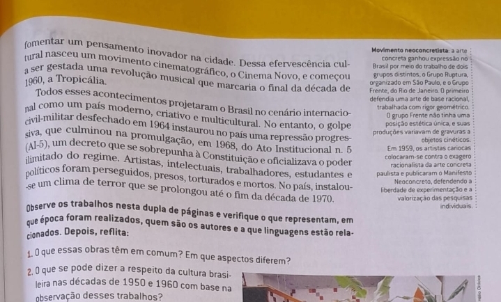 Movimento neoconcretista: a arte
fomentar um pensamento inovador na cidade. Dessa efervescência cul-
concreta ganhou expressão no
mral nasceu um movimento cinematográfico, o Cinema Novo, e começou grupos distintos, o Grupo Ruptura,
Brasil por meio do trabalho de dois
a ser gestada uma revolução musical que marcaria o final da década de Frente, do Rio de Janeiro. O primeiro
1960, a Tropicália. organizado em São Paulo, e o Grupo
defendia uma arte de base racional,
Todos esses acontecimentos projetaram o Brasil no cenário internacio-
trabalhada com rigor geométrico.
O grupo Frente não tinha uma
nal como um país moderno, criativo e multicultural. No entanto, o golpe posição estética única, e suas
civil-militar desfechado em 1964 instaurou no país uma repressão progres.
produções variavam de gravuras a
objetos cinéticos
siva, que culminou na promulgação, em 1968, do Ato Institucional n. 5 Em 1959, os artistas cariocas
(Al-5), um decreto que se sobrepunha à Constituição e oficializava o poder racionalista da arte concreta
colocaram-se contra o exagéro
ilimitado do regime. Artistas, intelectuais, trabalhadores, estudantes e paulista e publicaram o Manifesto
políticos foram perseguidos, presos, torturados e mortos. No país, instalou- liberdade de experimentação e a
Neoconcreto, defendendo a
se um clima de terror que se prolongou até o fim da década de 1970. valorização das pesquisas
individuais. 
Observe os trabalhos nesta dupla de páginas e verifique o que representam, em
que época foram realizados, quem são os autores e a que linguagens estão rela-
cionados. Depois, reflita:
1, 0 que essas obras têm em comum? Em que aspectos diferem?
2, ( que se pode dizer a respeito da cultura brasi-
leira nas décadas de 1950 e 1960 com base na
observação desses trabalhos?
δ