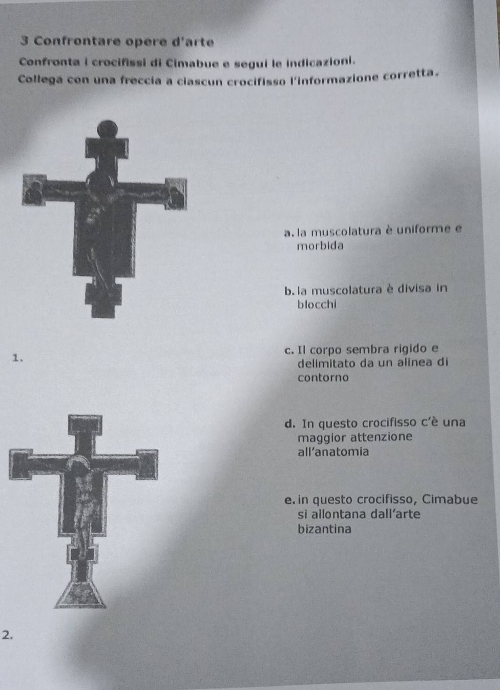 Confrontare opere d'arte
Confronta i crocifissi di Cimabue e segui le indicazioni.
Collega con una freccia a ciascun crocifisso l'informazione corretta.
a. la muscolatura è uniforme e
morbida
b. la muscolatura è divisa in
blocchi
1.
c. Il corpo sembra rigido e
delimitato da un alinea di
contorno
d. In questo crocifisso c'è una
maggior attenzione
all’anatomia
e. in questo crocifisso, Cimabue
si allontana dall'arte
bizantina
2.