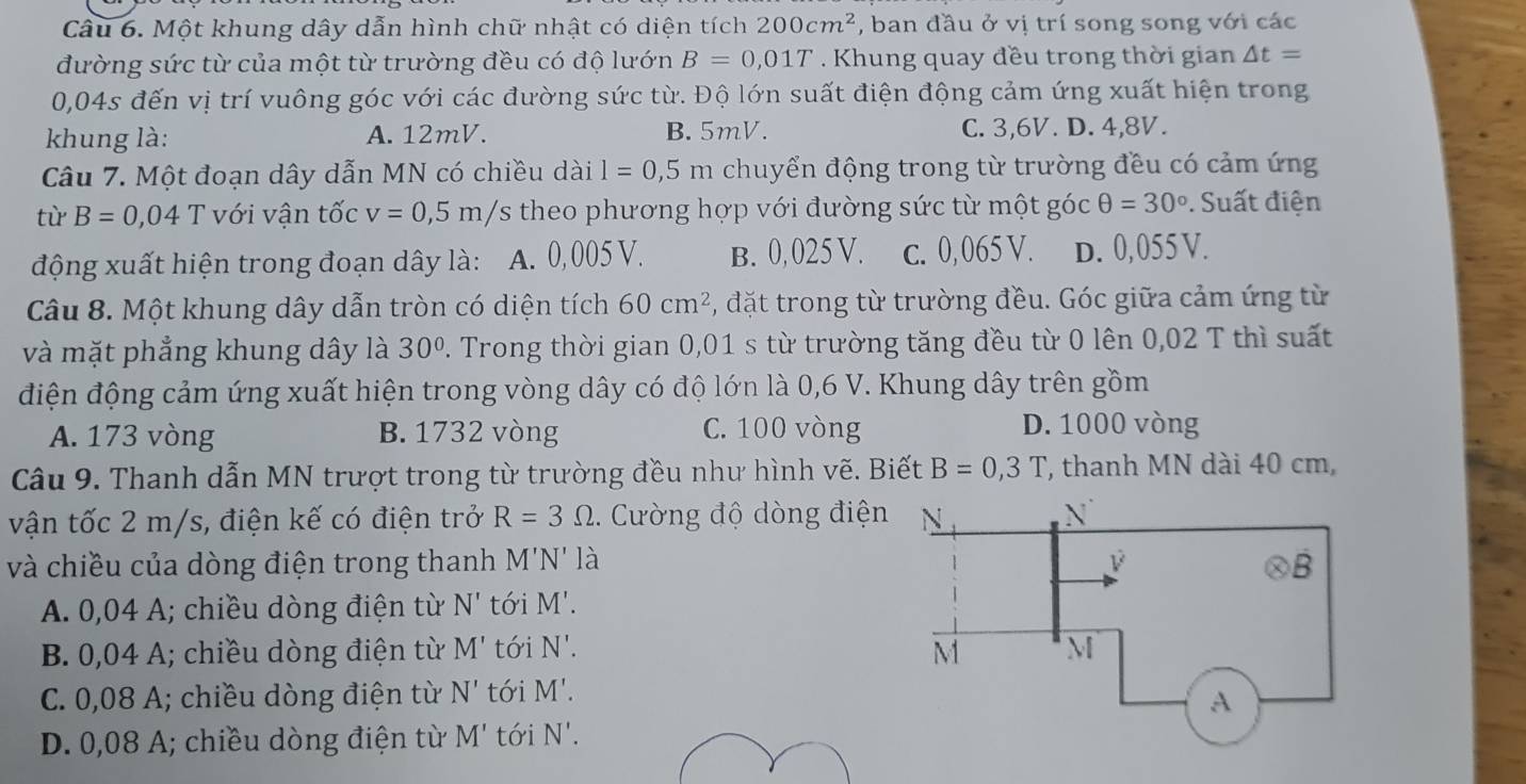 Một khung dây dẫn hình chữ nhật có diện tích 200cm^2 , ban đầu ở vị trí song song với các
đường sức từ của một từ trường đều có độ lướn B=0,01T. Khung quay đều trong thời gian △ t=
0,04s đến vị trí vuông góc với các đường sức từ. Độ lớn suất điện động cảm ứng xuất hiện trong
khung là: A. 12mV. B. 5mV. C. 3,6V. D. 4,8V.
Câu 7. Một đoạn dây dẫn MN có chiều dài l=0,5m chuyển động trong từ trường đều có cảm ứng
từ B=0,04T với vận tốc v=0,5m/s theo phương hợp với đường sức từ một góc θ =30°. Suất điện
động xuất hiện trong đoạn dây là: A. 0, 005 V. B. 0, 025 V. c. 0,065 V. D. 0,055 V.
Câu 8. Một khung dây dẫn tròn có diện tích 60cm^2 , đặt trong từ trường đều. Góc giữa cảm ứng từ
và mặt phẳng khung dây là 30°. Trong thời gian 0,01 s từ trường tăng đều từ 0 lên 0,02 T thì suất
điện động cảm ứng xuất hiện trong vòng dây có độ lớn là 0,6 V. Khung dây trên gồm
A. 173 vòng B. 1732 vòng C. 100 vòng D. 1000 vòng
Câu 9. Thanh dẫn MN trượt trong từ trường đều như hình vẽ. Biết B=0,3T ', thanh MN dài 40 cm,
vận tốc 2 m/s, điện kế có điện trở R=3Omega.  Cường độ dòng điện
và chiều của dòng điện trong thanh M'N' là 
A. 0,04 A; chiều dòng điện từ N' tới M'.
B. 0,04 A; chiều dòng điện từ M' tới N'.
C. 0,08 A; chiều dòng điện từ N' tới M'.
D. 0,08 A; chiều dòng điện từ M' tới N'.