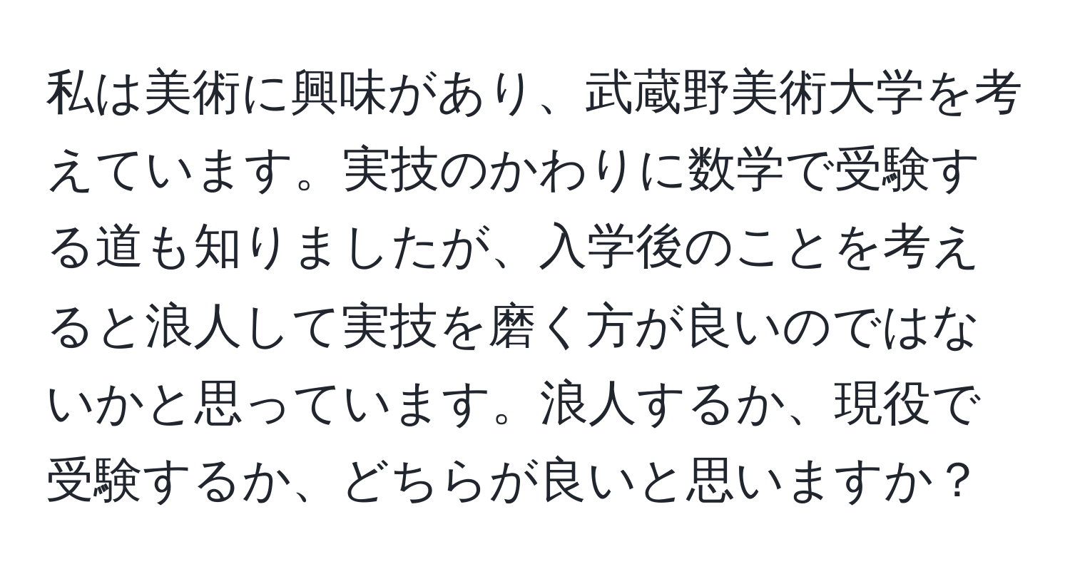 私は美術に興味があり、武蔵野美術大学を考えています。実技のかわりに数学で受験する道も知りましたが、入学後のことを考えると浪人して実技を磨く方が良いのではないかと思っています。浪人するか、現役で受験するか、どちらが良いと思いますか？