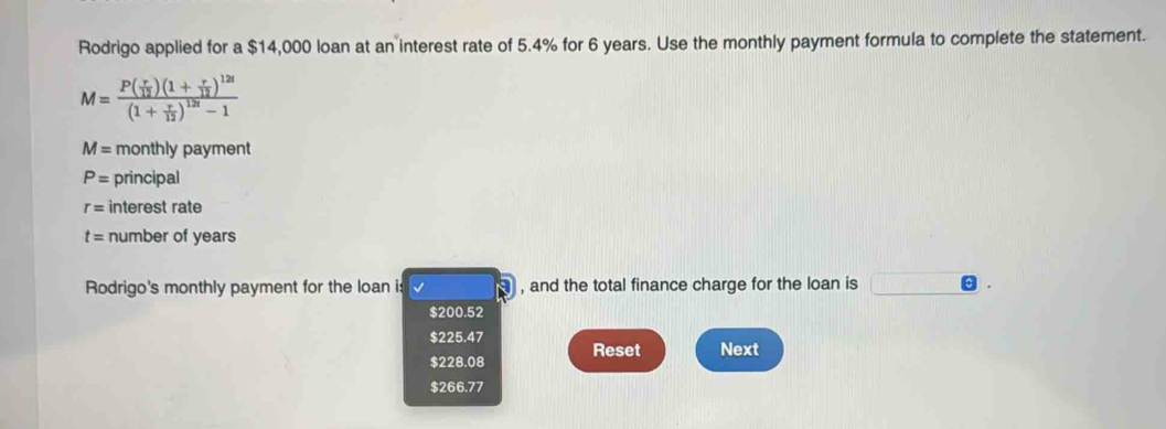 Rodrigo applied for a $14,000 loan at an interest rate of 5.4% for 6 years. Use the monthly payment formula to complete the statement.
M=frac P( r/12 )(1+ r/12 )^12t(1+ r/12 )^12t-1
M= monthly payment
P= principal
r= interest rate
t= number of years
Rodrigo's monthly payment for the loan is , and the total finance charge for the loan is
$200.52
$225.47
$228.08 Reset Next
$266.77