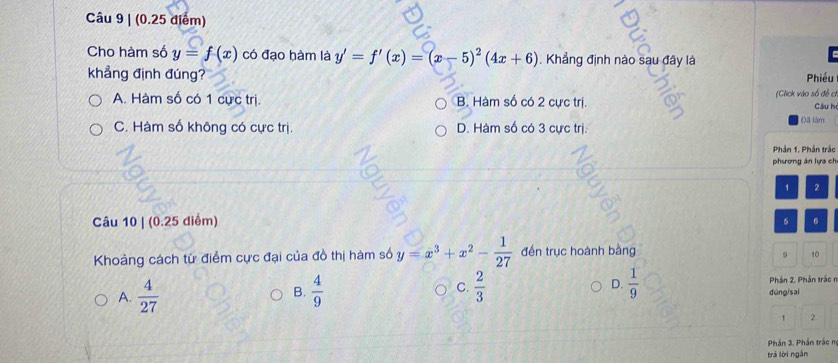 Cho hàm số y=f(x) có đạo hàm là y'=f'(x)=(x-5)^2(4x+6) Khẳng định nào sau đây là
khẳng định đúng? Phiều
A. Hàm số có 1 cực trị. B. Hàm số có 2 cực trị. (Click vào số đề ch Cầu h
C. Hàm số không có cực trị. D. Hàm số có 3 cực trị. Đã lâm
Phần 1. Phần trắc
phương án lựa ch
1 2
Câu 10 | (0.25 điểm)
6
Khoảng cách từ điểm cực đại của đồ thị hàm số y=x^3+x^2- 1/27  đến trục hoành bằng
10
Phần 2, Phần trác n
A.  4/27  B.  4/9  C.  2/3  D.  1/9  dùng/sai
1 2
Phần 3. Phần trắc n
trá lời ngắn