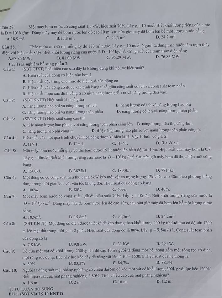 Một máy bơm nước có công suất 1,5 kW, hiệu suất 70%. Lấy g=10m/s^2 Biết khối lượng riêng của nước
là D=10^3kg/m^3. Dùng máy này để bơm nước lên độ cao 10 m, sau nửa giờ máy đã bơm lên bể một lượng nước bằng
A. 18.9m^3. B. 15,8m^3. C. 94,5m^3. D. 24,2m^3.
Câu 28. Thác nước cao 45 m, mỗi giây đổ 180m^3 nước. Lấy g=10m/s^2. Người ta dùng thác nước làm trạm thủy
điện với hiệu suất 85%. Biết khối lượng riêng của nước là D=10^3kg/m^3 *. Công suất của trạm thủy điện bằng
A.68,85 MW. B. 81,00 MW. C. 95,29 MW. D. 76,83 MW.
1.2. Trắc nghiệm bỗ sung phần 2
Câu 1: (SBT CTST) Phát biểu nào sau đây là không đúng khi nói về hiệu suất?
A. Hiệu suất của động cơ luôn nhỏ hơn 1
B. Hiệu suất đặc trưng cho mức độ hiệu quả của động cơ
C. Hiệu suất của động cơ được xác định bằng tỉ số giữa công suất có ích và công suất toàn phần.
D. Hiệu suất được xác định bằng tỉ số giữa năng lượng đầu ra và năng lượng đầu vào.
Câu 2: (SBT KNTT) Hiệu suất là tỉ số giữa
A. năng lượng hao phí và năng lượng có ích B. năng lượng có ích và năng lượng hao phí
C. năng lượng hao phí và năng lượng toàn phần D. năng lượng có ích và năng lượng toàn phần.
Câu 3: (SBT KNTT) Hiệu suất càng cao thì
A. ti lệ năng lượng hao phí so với năng lượng toàn phần cảng lớn B. năng lượng tiêu thụ cảng lớn.
C. năng lượng hao phí cảng ít. D. ti lệ năng lượng hao phí so với năng lượng toàn phần càng ít.
Câu 4: Hiệu suất của một quá trình chuyển hóa công được kí hiệu là H. Vậy H luôn có giá trị
A. H>1. B. H=1. C. H<1. D. 0
Câu 5: Một máy bơm nước mỗi giây có thể bơm được 15 lít nước lên bể ở độ cao 10m. Hiệu suất của máy bơm là 0,7.
Lấy g=10m/s^2. Biết khối lượng riêng của nước là D=10^3kg/m^3 Sau nửa giờ máy bơm đã thực hiện một công
bằng
A. 1500kJ. B. 3875kJ. C. 1890kJ. D. 7714kJ.
Câu 6: Một động cơ có công suất tiêu thụ bằng 5kW kéo một vật có trọng lượng 12kN lên cao 30m theo phương thẳng
đứng trong thời gian 90s với vận tốc không đổi. Hiệu suất của động cơ bằng
A. 100%. B. 80%. C. 60%. D. 40%.
Câu 7: Một máy bơm nước có công suất 1,5kW, hiệu suất 70%. Lấy g=10m/s^2. Biết khối lượng riêng của nước là
D=10^3kg/m^3. Dùng máy này để bơm nước lên độ cao 10m, sau nửa giờ máy đã bơm lên bể một lượng nước
bàng
A. 18,9m^3. B. 15,8m^3. C. 94,5m^3. D. 24,2m^3.
Câu 8:  (SBT KNTT): Một động cơ điện được thiết kế để kéo thùng than khối lượng 400 kg từ dưới mỏ có độ sâu 1200
m lên mặt đất trong thời gian 2 phút. Hiệu suất của động cơ là 80%. Lấy g=9,8m/s^2. Công suất toàn phần
của động cơ là
A. 7,8 kW. B. 9,8 kW. C. 31 kW. D. 49 kW.
Câu 9:    Để đưa một vật có khối lượng 250Kg lên độ cao 10m người ta dùng một hệ thống gồm một ròng rọc cố định,
một ròng rọc động. Lúc này lực kéo dây đễ năng vật lên là F1=1500N. Hiệu suất của hệ thống là:
A. 80% B. 83,3% C. 86,7% D. 88,3%
Câu 10: Người ta dùng một mặt phẳng nghiêng có chiều dài 5m để kéo một vật có khối lượng 300Kg với lực kéo 1200N.
Biết hiệu suất của mặt phẳng nghiêng là 80%. Tính chiều cao của mặt phẳng nghiêng?
A. 1,6 m. B. 2 m. C. 16 m. D. 1,2 m
.2. Tự Luàn bó sung
Bài 1. (SBT Vật Lý 10 KNTT)