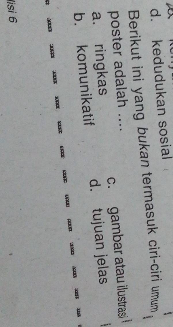 d. kedudukan sosial
Berikut ini yang bukan termasuk ciri-ciri umum
poster adalah ....
a. ringkas c. gambar atau ilustrasi
b. komunikatif d. tujuan jelas
00□
Südak
a
lisi 6