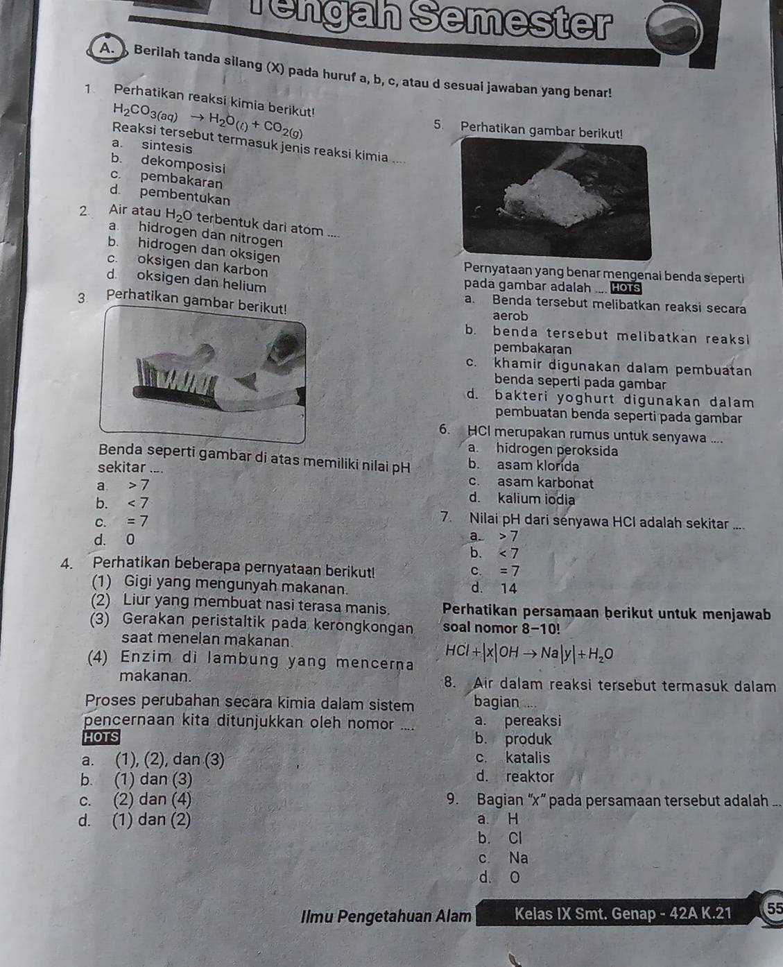 Tengah Semester
A.  Berilah tanda silang (X) pada huruf a, b, c, atau d sesuai jawaban yang benar!
1. Perhatikan reaksi kimia berikut! H_2CO_3(aq)to H_2O_(£)+CO_2(g)
5. Perhatikan gambar beri
Reaksi tersebut termasuk jenis reaksi kimia ....
a. sintesis
b. dekomposisi
c. pembakaran
d. pembentukan
2 Air atau H_2O terbentuk dari atom ....
a. hidrogen dan nitrogen
b. hidrogen dan oksigen
c. oksigen dan karbon
Pernyataan yang benar mengenal benda seperti
d oksigen dan helium
pada gambar adalah .... Hors
3 Perhatikan gambar berikut!
a. Benda tersebut melibatkan reaksi secara
aerob
b. benda tersebut melibatkan reaksi
pembakaran
c. khamir digunakan dalam pembuatan
benda seperti pada gambar
d. bakteri yoghurt digunakan dalam
pembuatan benda seperti pada gambar
6. HCI merupakan rumus untuk senyawa ....
a. hidrogen peroksida
Benda seperti gambar di atas memiliki nilai pH b. asam klorída
sekitar .... c. asam karbonat
a. 7 d. kalium iodia
b. <7</tex>
C. =7
7. Nilai pH dari senyawa HCI adalah sekitar ....
d. 0 a. 7
b. <7</tex>
4. Perhatikan beberapa pernyataan berikut!
c. =7
(1) Gigi yang mengunyah makanan. d. 14
(2) Liur yang membuat nasi terasa manis. Perhatikan persamaan berikut untuk menjawab
(3) Gerakan peristaltik pada kerongkongan soal nomor 8- · 10
saat menelan makanan.
(4) Enzim di lambung yang mencerna
HCl+|x|OHto Na|y|+H_2O
makanan. 8. Air dalam reaksi tersebut termasuk dalam
Proses perubahan secara kimia dalam sistem bagian
pencernaan kita ditunjukkan oleh nomor .... a. pereaksi
HOTS b. produk
a. (1), (2), dan (3) c. katalis
b. (1) dan (3)
d. reaktor
c. (2) dan (4) 9. Bagian “x” pada persamaan tersebut adalah ..
d. (1) dan (2) a H
b. Cl
c Na
d. 0
Ilmu Pengetahuan Alam Kelas IX Smt. Genap - 42A K.21 55