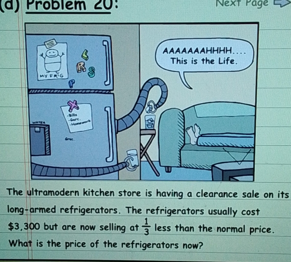 Pröblém 20: Next Page L 
T its 
long-armed refrigerators. The refrigerators usually cost
$3,300 but are now selling at  1/3  less than the normal price. 
What is the price of the refrigerators now?