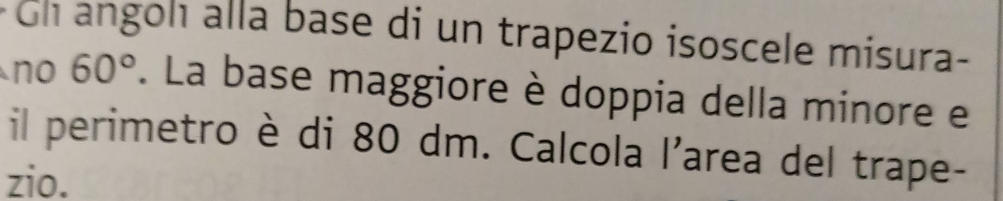 Gh angon alla base di un trapezio isoscele misura- 
no 60°. La base maggiore è doppia della minore e 
il perimetro è di 80 dm. Calcola l'area del trape- 
zio.