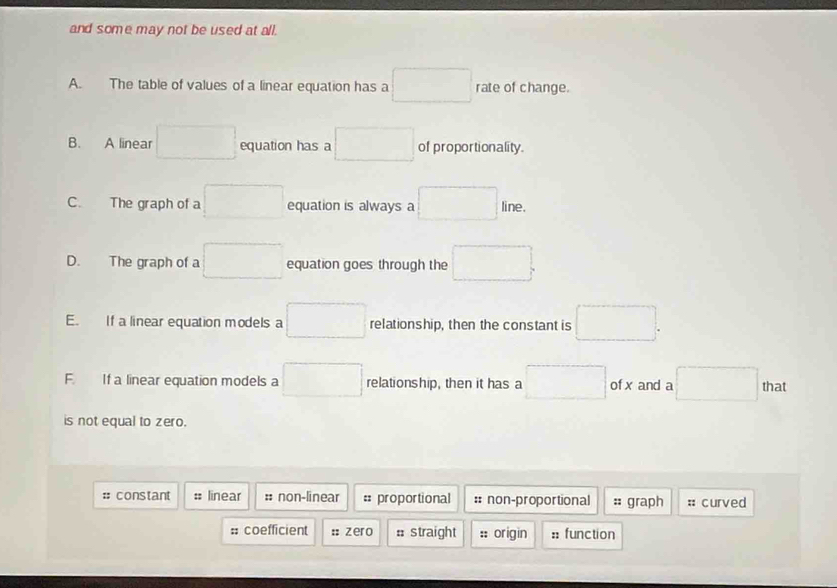 and some may not be used at all.
A. The table of values of a linear equation has a r=-3r^1 rate of change.
B. A linear °° equation has a □ of proportionality.
C. The graph of a □ equation is always a line.
D. The graph of a equation goes through the □ .
E. If a linear equation models a □ relationship, then the constant is □
F. If a linear equation models a □ relationship, then it has a □ of x and a □ that
is not equal to zero.
:: constant # linear :: non-linear =: proportional :: non-proportional :: graph :: curved
: coefficient :: zero # straight :: origin :: function