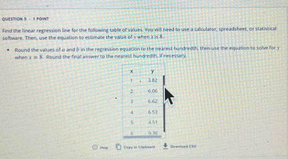 Find the linear regression line for the following table of values. You will need to use a calculator, spreadsheet, or statistical 
software. Then, use the equation to estimate the value of y when i is 8. 
Round the values of a and b in the regression equation to the nearest hundredth, then use the equation to solve for y
when x=8. Round the final answer to the nearest hundredth, if necessary. 
Help Copy to Clipbaard Download CSV