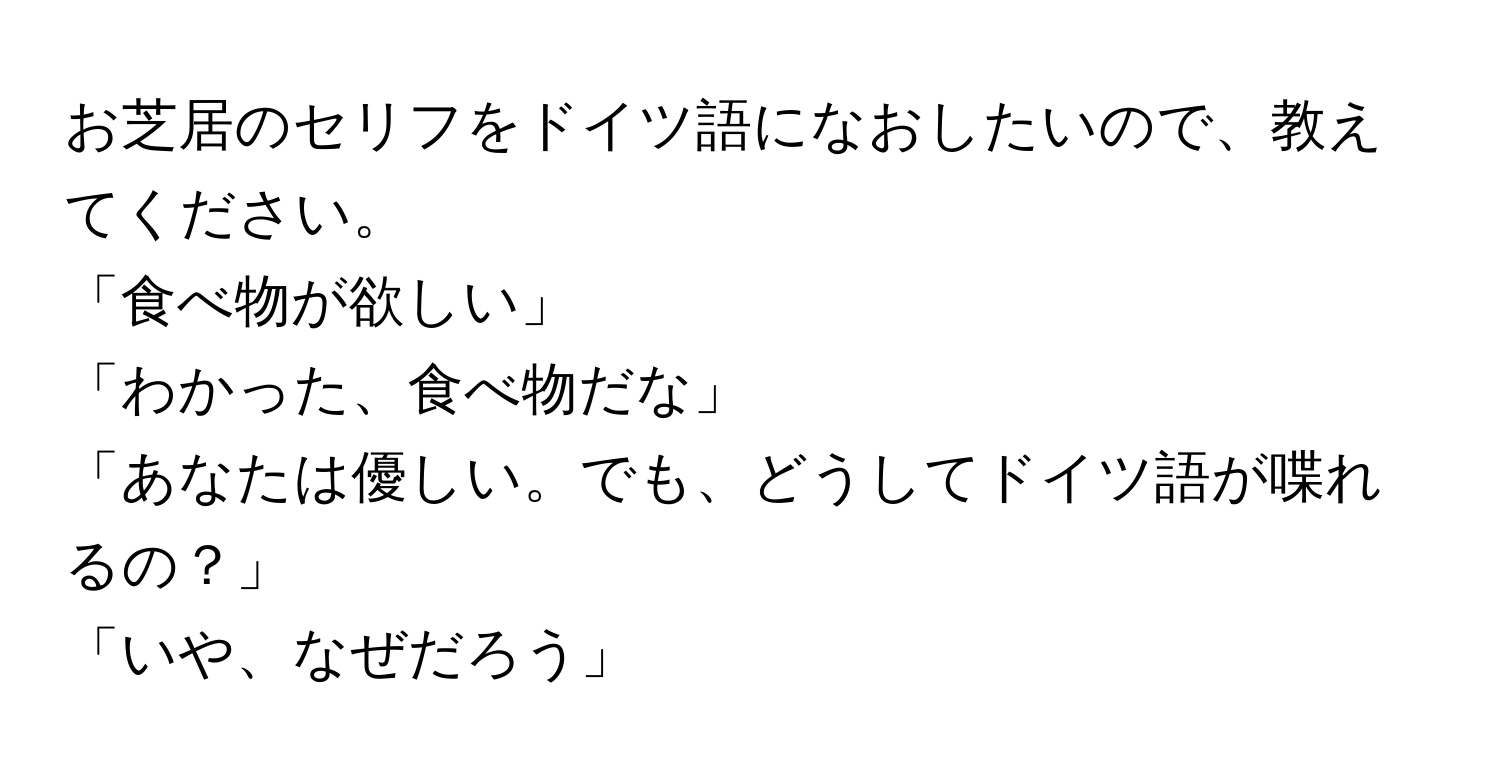 お芝居のセリフをドイツ語になおしたいので、教えてください。  
「食べ物が欲しい」  
「わかった、食べ物だな」  
「あなたは優しい。でも、どうしてドイツ語が喋れるの？」  
「いや、なぜだろう」