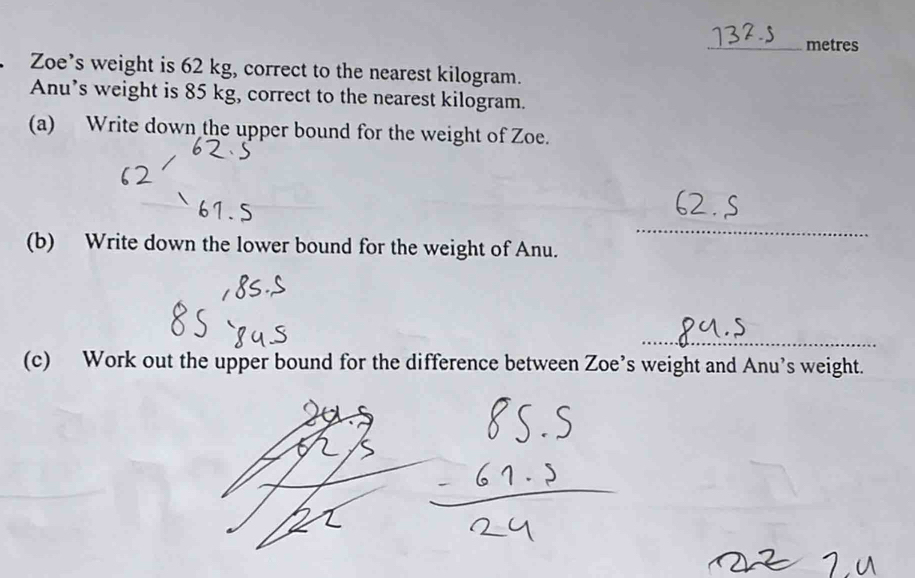 metres 
Zoe’s weight is 62 kg, correct to the nearest kilogram. 
Anu’s weight is 85 kg, correct to the nearest kilogram. 
(a) Write down the upper bound for the weight of Zoe. 
_ 
(b) Write down the lower bound for the weight of Anu. 
_ 
(c) Work out the upper bound for the difference between Zoe’s weight and Anu’s weight.