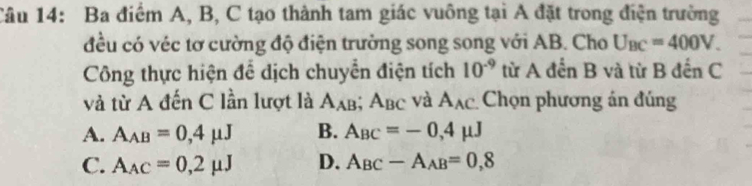 Ba điểm A, B, C tạo thành tam giác vuông tại A đặt trong điện trường
đều có véc tơ cường độ điện trưởng song song với AB. Cho U_BC=400V. 
Công thực hiện để dịch chuyển điện tích 10^(-9) từ A đến B và từ B đến C
và từ A đến C lần lượt là A_AB; A_BC và A_AC Chọn phương án đúng
A. A_AB=0,4mu J B. A_BC=-0,4mu J
C. A_AC=0,2mu J D. A_BC-A_AB=0,8