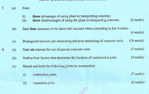 State: 
(i) three advantages of using plant in transporting concrete; 
(ii) three disadvantages of using the plant in transporting concrete. (6 marks) 
(b) State four measures to be taken into account when concreting in hot weather. 
(4 marks) 
(c) Distinguish between pre-tensioning and post tensioning of concrete units. (10 marks) 
8. (a) State six reasons for use of precast concrete units. (3 marks) 
(b) Outline four factors that determine the location of construction joint. (4 marks) 
(c) Sketch and label the following joints in construction: 
(i) contraction joint; (7 marks) 
(ii) expansion joint. (6 marks)