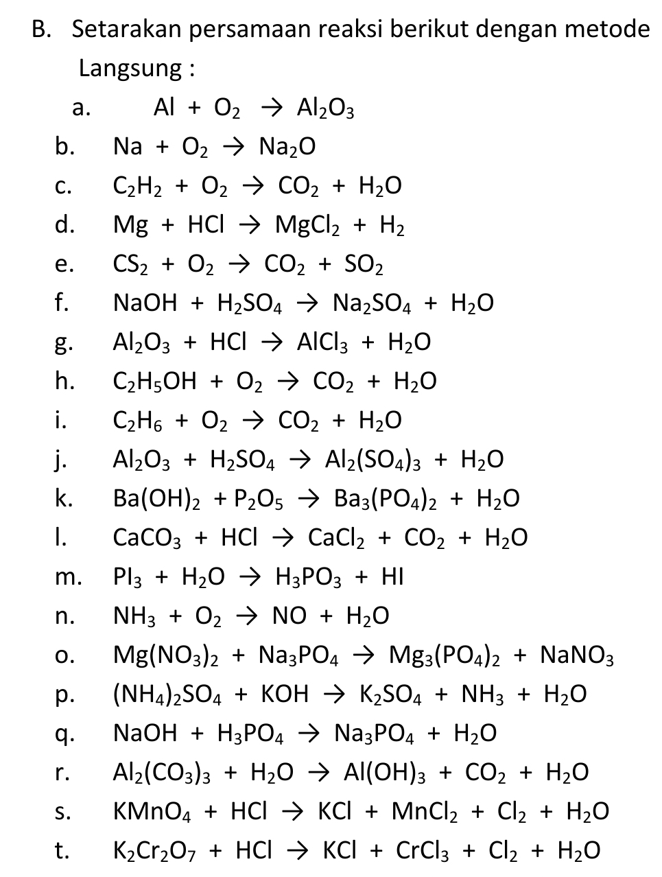 Setarakan persamaan reaksi berikut dengan metode
Langsung :
a. Al+O_2to Al_2O_3
b. Na+O_2to Na_2O
C. C_2H_2+O_2to CO_2+H_2O
d. Mg+HClto MgCl_2+H_2
e. CS_2+O_2to CO_2+SO_2
f. NaOH+H_2SO_4to Na_2SO_4+H_2O
g. Al_2O_3+HClto AlCl_3+H_2O
h. C_2H_5OH+O_2to CO_2+H_2O
i. C_2H_6+O_2to CO_2+H_2O
j. Al_2O_3+H_2SO_4to Al_2(SO_4)_3+H_2O
k. Ba(OH)_2+P_2O_5to Ba_3(PO_4)_2+H_2O
I. CaCO_3+HClto CaCl_2+CO_2+H_2O
m. PI_3+H_2Oto H_3PO_3+HI
n. NH_3+O_2to NO+H_2O
o. Mg(NO_3)_2+Na_3PO_4to Mg_3(PO_4)_2+NaNO_3
p. (NH_4)_2SO_4+KOHto K_2SO_4+NH_3+H_2O
q. NaOH+H_3PO_4to Na_3PO_4+H_2O
r. Al_2(CO_3)_3+H_2Oto Al(OH)_3+CO_2+H_2O
S. KMnO_4+HClto KCl+MnCl_2+Cl_2+H_2O
t. K_2Cr_2O_7+HClto KCl+CrCl_3+Cl_2+H_2O