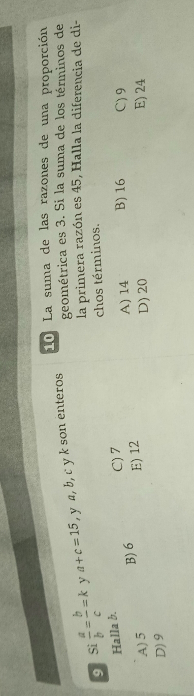 La suma de las razones de una proporción
9 Si  a/b = b/c =k y a+c=15 , y a, b, c y k son enteros
geométrica es 3. Si la suma de los términos de
la primera razón es 45, Halla la diferencia de di-
chos términos.
Halla b.
C) 7
A) 5 B) 6
A) 14 B) 16 C) 9
E) 12
D) 20 E) 24
D) 9