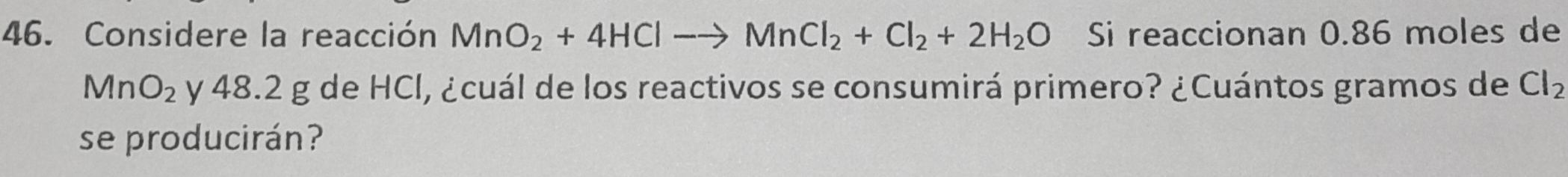 Considere la reacción MnO_2+4HClto MnCl_2+Cl_2+2H_2O Si reaccionan 0.86 moles de
MnO_2 y 48.2 g de HCl, ¿cuál de los reactivos se consumirá primero? ¿Cuántos gramos de Cl_2
se producirán?