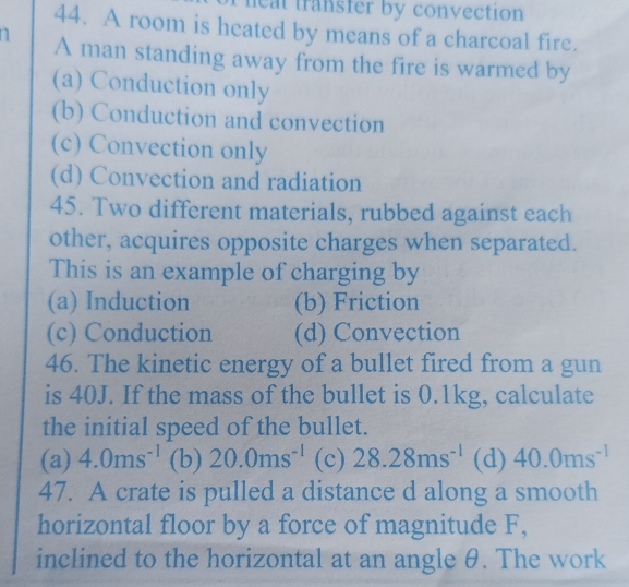 heat transfer by convection
44. A room is heated by means of a charcoal fire.
n A man standing away from the fire is warmed by
(a) Conduction only
(b) Conduction and convection
(c) Convection only
(d) Convection and radiation
45. Two different materials, rubbed against each
other, acquires opposite charges when separated.
This is an example of charging by
(a) Induction (b) Friction
(c) Conduction (d) Convection
46. The kinetic energy of a bullet fired from a gun
is 40J. If the mass of the bullet is 0.1kg, calculate
the initial speed of the bullet.
(a) 4.0ms^(-1) (b) 20.0ms^(-1) (c) 28.28ms^(-1) (d) 40.0ms^(-1)
47. A crate is pulled a distance d along a smooth
horizontal floor by a force of magnitude F,
inclined to the horizontal at an angle θ. The work